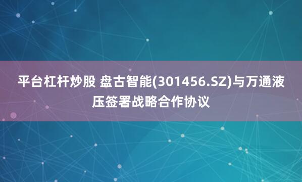 平台杠杆炒股 盘古智能(301456.SZ)与万通液压签署战略合作协议