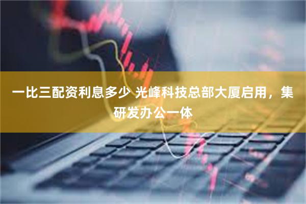 一比三配资利息多少 光峰科技总部大厦启用，集研发办公一体