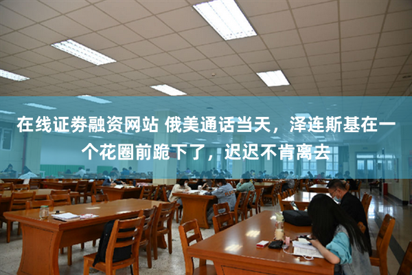 在线证劵融资网站 俄美通话当天，泽连斯基在一个花圈前跪下了，迟迟不肯离去
