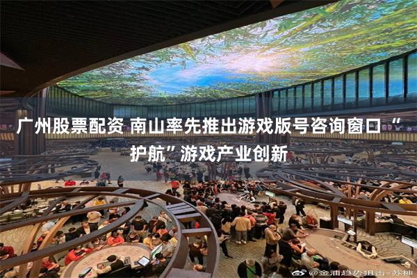 广州股票配资 南山率先推出游戏版号咨询窗口 “护航”游戏产业创新