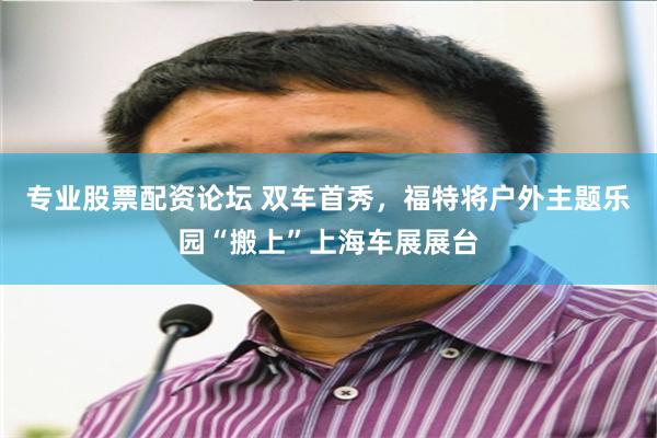 专业股票配资论坛 双车首秀，福特将户外主题乐园“搬上”上海车展展台