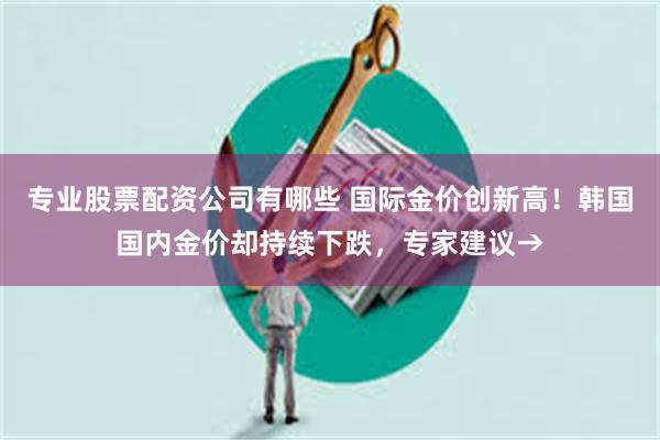 专业股票配资公司有哪些 国际金价创新高！韩国国内金价却持续下跌，专家建议→