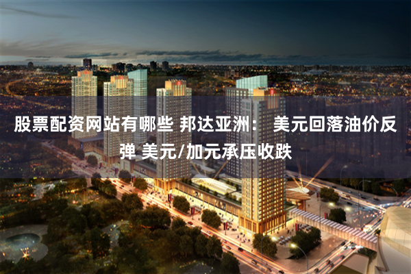 股票配资网站有哪些 邦达亚洲： 美元回落油价反弹 美元/加元承压收跌