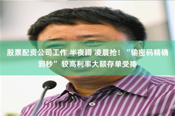 股票配资公司工作 半夜蹲 凌晨抢！“输密码精确到秒” 较高利率大额存单受捧