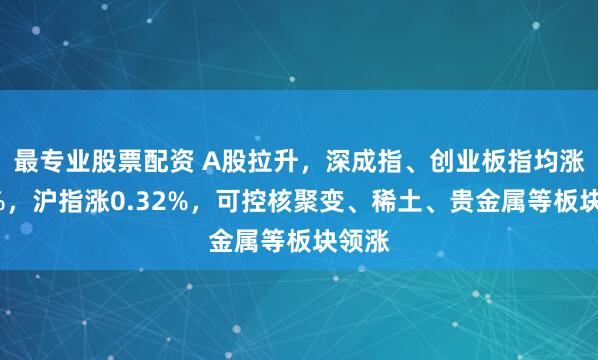 最专业股票配资 A股拉升，深成指、创业板指均涨超1%，沪指涨0.32%，可控核聚变、稀土、贵金属等板块领涨