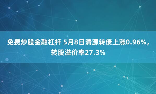 免费炒股金融杠杆 5月8日清源转债上涨0.96%，转股溢价率27.3%
