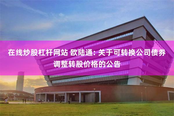 在线炒股杠杆网站 欧陆通: 关于可转换公司债券调整转股价格的公告