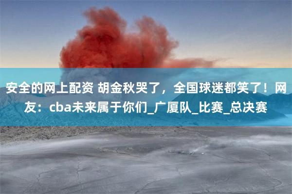 安全的网上配资 胡金秋哭了，全国球迷都笑了！网友：cba未来属于你们_广厦队_比赛_总决赛