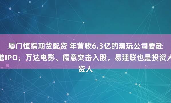 厦门恒指期货配资 年营收6.3亿的潮玩公司要赴港IPO，万达电影、儒意突击入股，易建联也是投资人