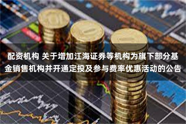 配资机构 关于增加江海证券等机构为旗下部分基金销售机构并开通定投及参与费率优惠活动的公告