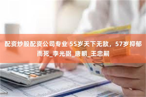 配资炒股配资公司专业 55岁天下无敌，57岁抑郁而死_李光弼_唐朝_王忠嗣