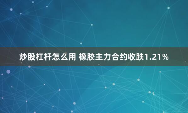 炒股杠杆怎么用 橡胶主力合约收跌1.21%