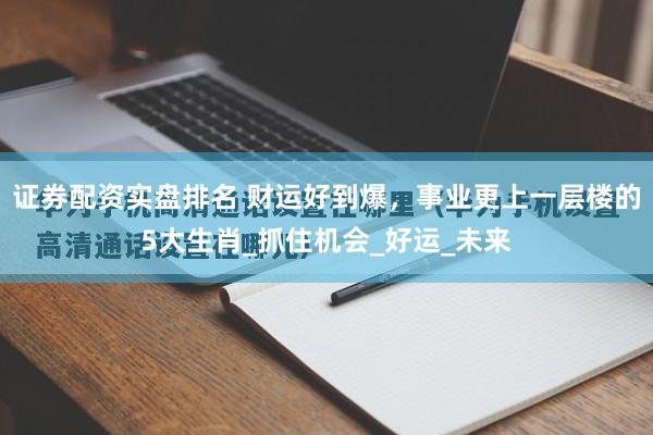 证券配资实盘排名 财运好到爆，事业更上一层楼的5大生肖_抓住机会_好运_未来