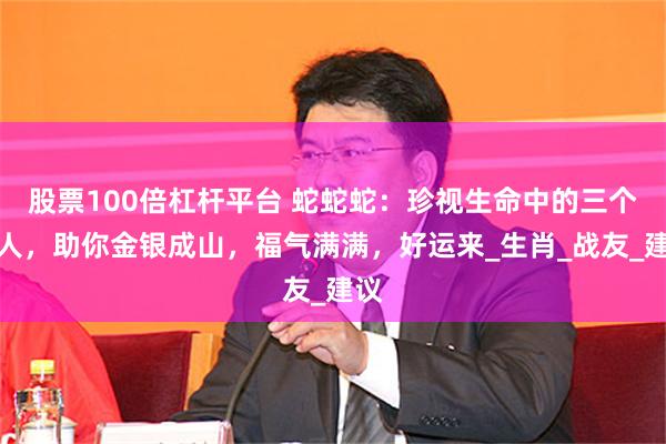 股票100倍杠杆平台 蛇蛇蛇：珍视生命中的三个贵人，助你金银成山，福气满满，好运来_生肖_战友_建议