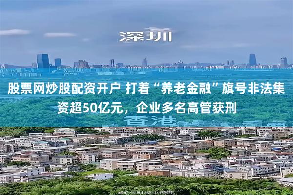 股票网炒股配资开户 打着“养老金融”旗号非法集资超50亿元，企业多名高管获刑