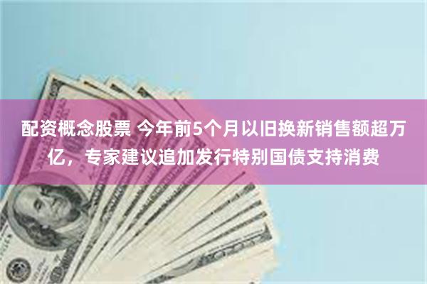 配资概念股票 今年前5个月以旧换新销售额超万亿，专家建议追加发行特别国债支持消费