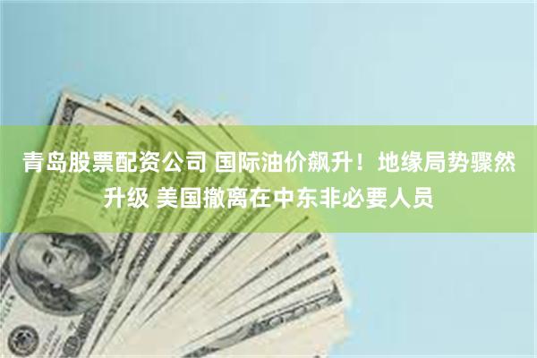 青岛股票配资公司 国际油价飙升！地缘局势骤然升级 美国撤离在中东非必要人员