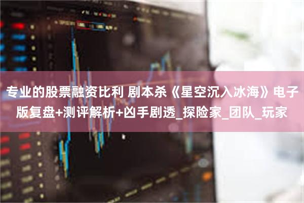 专业的股票融资比利 剧本杀《星空沉入冰海》电子版复盘+测评解析+凶手剧透_探险家_团队_玩家