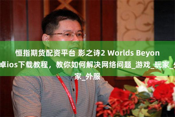 恒指期货配资平台 影之诗2 Worlds Beyond安卓ios下载教程，教你如何解决网络问题_游戏_玩家_外服