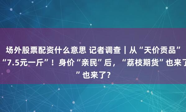 场外股票配资什么意思 记者调查｜从“天价贡品”到“7.5元一斤”！身价“亲民”后，“荔枝期货”也来了？