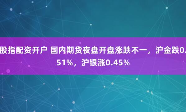 股指配资开户 国内期货夜盘开盘涨跌不一，沪金跌0.51%，沪银涨0.45%