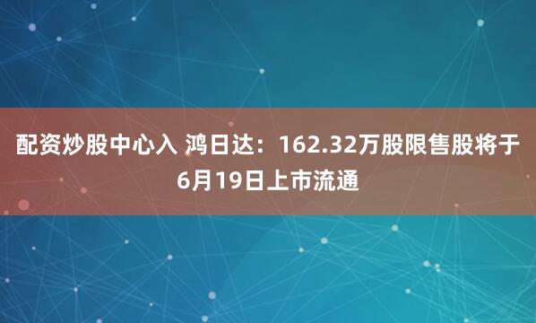配资炒股中心入 鸿日达：162.32万股限售股将于6月19日上市流通