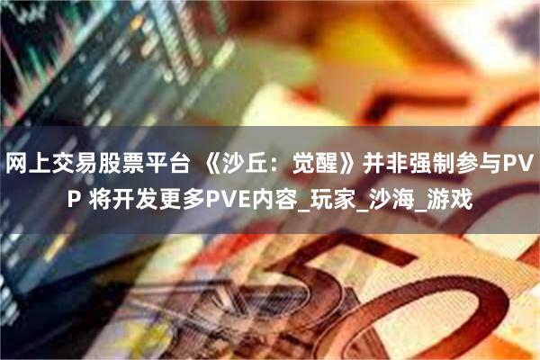 网上交易股票平台 《沙丘：觉醒》并非强制参与PVP 将开发更多PVE内容_玩家_沙海_游戏