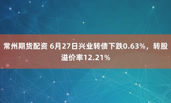 常州期货配资 6月27日兴业转债下跌0.63%，转股溢价率12.21%