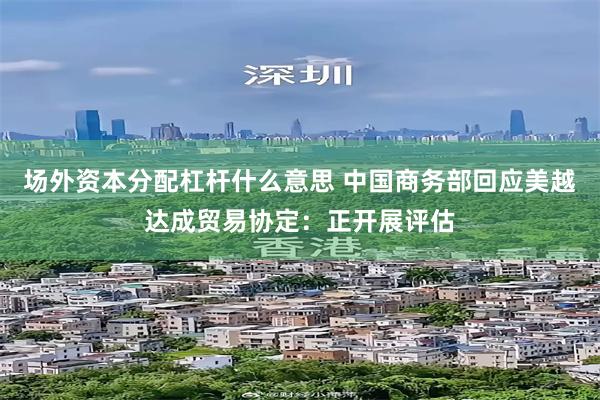 场外资本分配杠杆什么意思 中国商务部回应美越达成贸易协定：正开展评估