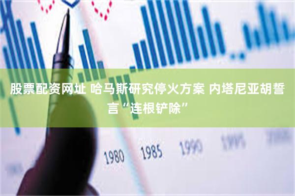 股票配资网址 哈马斯研究停火方案 内塔尼亚胡誓言“连根铲除”