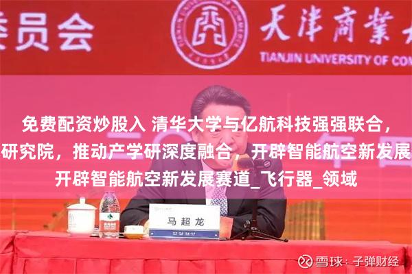 免费配资炒股入 清华大学与亿航科技强强联合，共同打造低空技术研究院，推动产学研深度融合，开辟智能航空新发展赛道_飞行器_领域