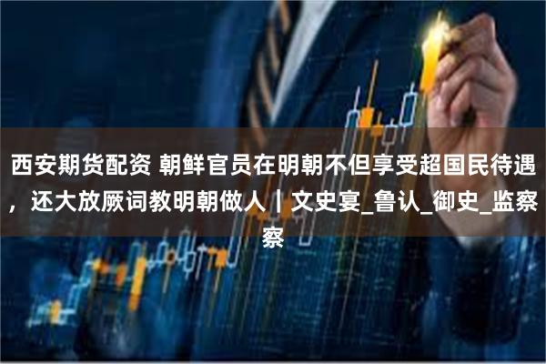西安期货配资 朝鲜官员在明朝不但享受超国民待遇，还大放厥词教明朝做人｜文史宴_鲁认_御史_监察
