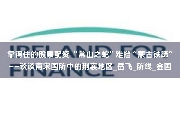 靠得住的股票配资 “常山之蛇”难挡“蒙古铁蹄”——谈谈南宋国防中的荆襄地区_岳飞_防线_金国