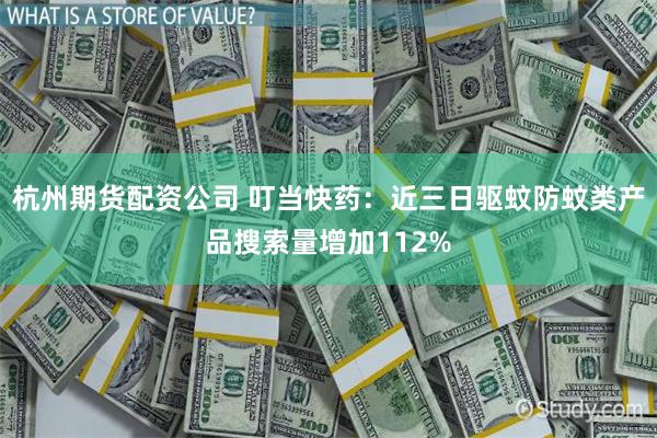 杭州期货配资公司 叮当快药：近三日驱蚊防蚊类产品搜索量增加112%