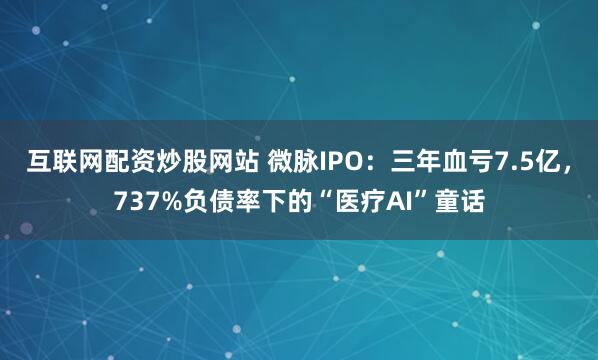 互联网配资炒股网站 微脉IPO：三年血亏7.5亿，737%负债率下的“医疗AI”童话