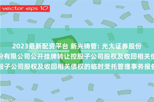 2023最新配资平台 新兴铸管: 光大证券股份有限公司关于新兴铸管股份有限公司公开挂牌转让控股子公司股权及收回相关债权的临时受托管理事务报告