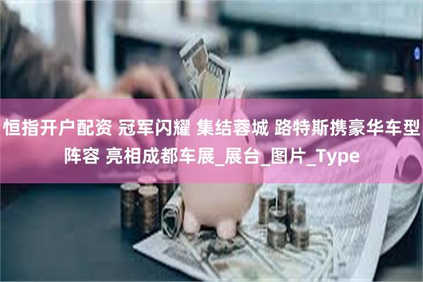 恒指开户配资 冠军闪耀 集结蓉城 路特斯携豪华车型阵容 亮相成都车展_展台_图片_Type