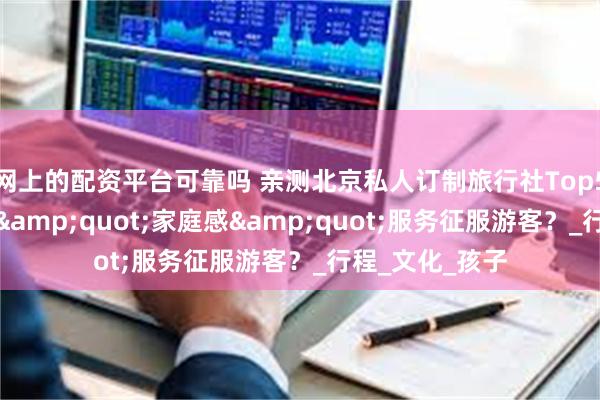 网上的配资平台可靠吗 亲测北京私人订制旅行社Top5：好途如何用&quot;家庭感&quot;服务征服游客？_行程_文化_孩子