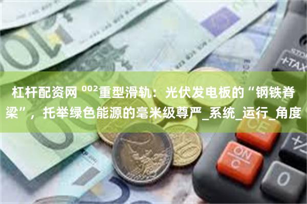 杠杆配资网 ⁰⁰²重型滑轨：光伏发电板的“钢铁脊梁”，托举绿色能源的毫米级尊严_系统_运行_角度