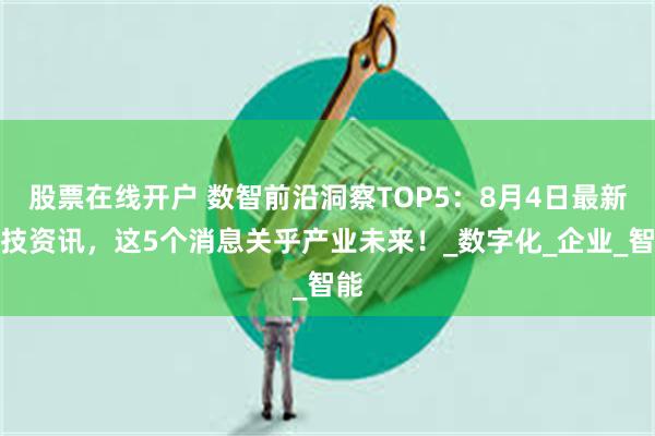 股票在线开户 数智前沿洞察TOP5：8月4日最新科技资讯，这5个消息关乎产业未来！_数字化_企业_智能