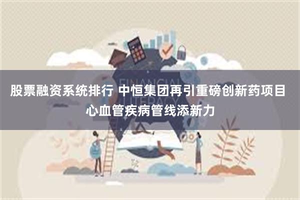 股票融资系统排行 中恒集团再引重磅创新药项目 心血管疾病管线添新力