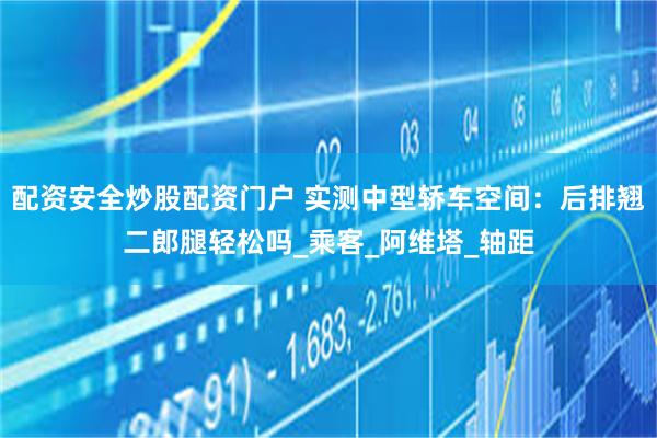 配资安全炒股配资门户 实测中型轿车空间：后排翘二郎腿轻松吗_乘客_阿维塔_轴距