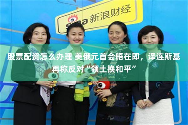 股票配资怎么办理 美俄元首会晤在即，泽连斯基再称反对“领土换和平”