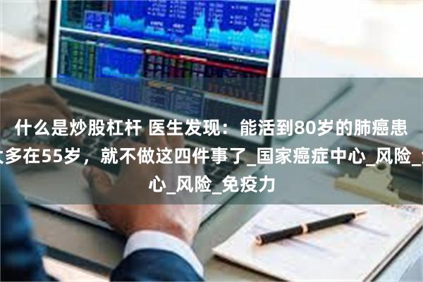 什么是炒股杠杆 医生发现：能活到80岁的肺癌患者，大多在55岁，就不做这四件事了_国家癌症中心_风险_免疫力