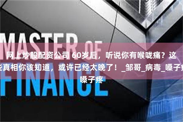 网上炒股配资公司 60岁后，听说你有喉咙痛？这些真相你该知道，或许已经太晚了！_邹哥_病毒_嗓子疼