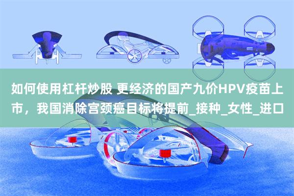 如何使用杠杆炒股 更经济的国产九价HPV疫苗上市，我国消除宫颈癌目标将提前_接种_女性_进口