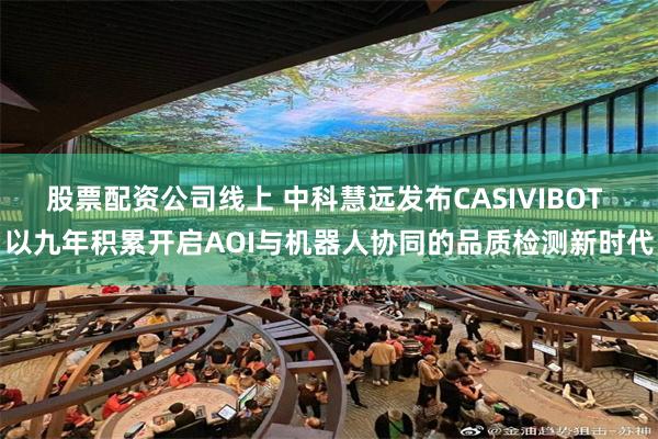股票配资公司线上 中科慧远发布CASIVIBOT 以九年积累开启AOI与机器人协同的品质检测新时代
