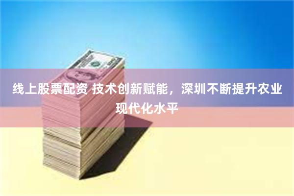 线上股票配资 技术创新赋能，深圳不断提升农业现代化水平