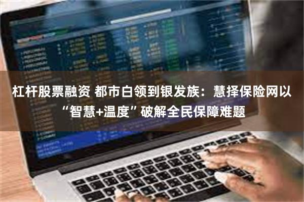 杠杆股票融资 都市白领到银发族：慧择保险网以“智慧+温度”破解全民保障难题