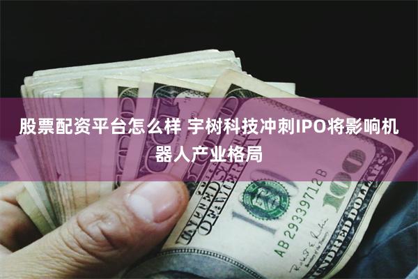 股票配资平台怎么样 宇树科技冲刺IPO将影响机器人产业格局
